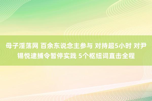 母子淫荡网 百余东说念主参与 对持超5小时 对尹锡悦逮捕令暂停实践 5个枢纽词直击全程