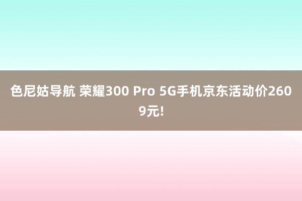 色尼姑导航 荣耀300 Pro 5G手机京东活动价2609元!