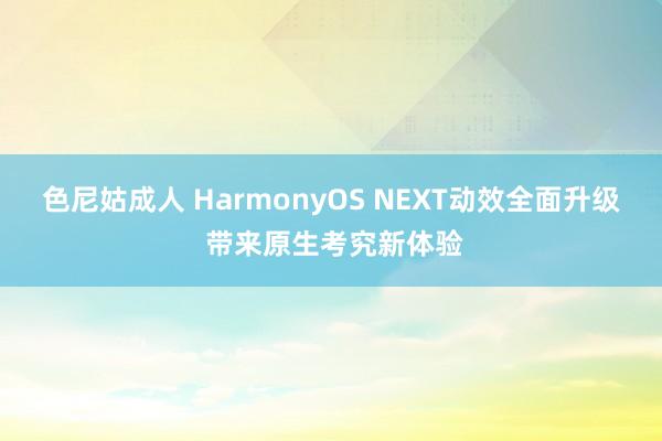 色尼姑成人 HarmonyOS NEXT动效全面升级 带来原生考究新体验