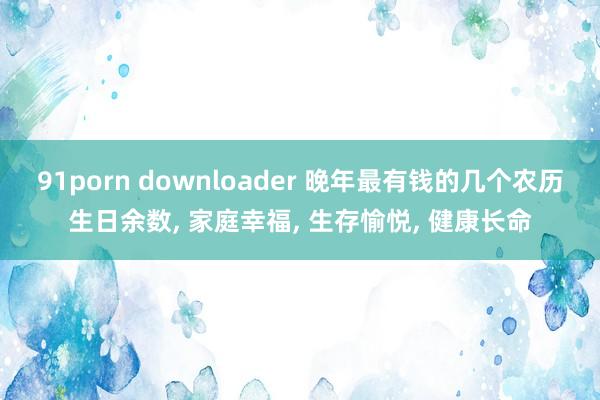 91porn downloader 晚年最有钱的几个农历生日余数， 家庭幸福， 生存愉悦， 健康长命