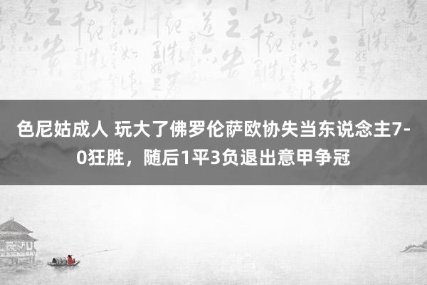 色尼姑成人 玩大了佛罗伦萨欧协失当东说念主7-0狂胜，随后1平3负退出意甲争冠