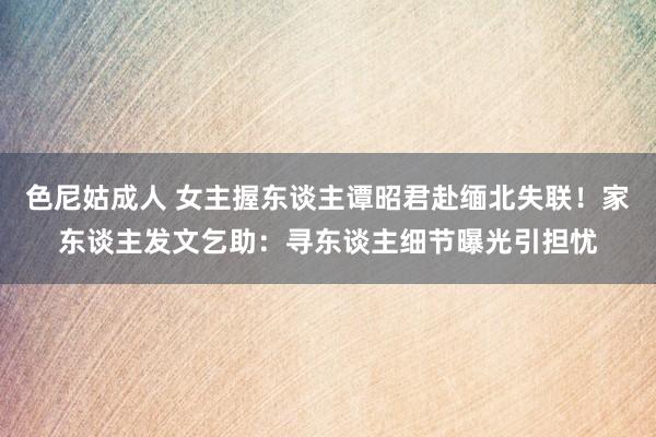 色尼姑成人 女主握东谈主谭昭君赴缅北失联！家东谈主发文乞助：寻东谈主细节曝光引担忧