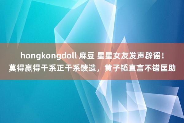 hongkongdoll 麻豆 星星女友发声辟谣！莫得赢得干系正干系馈遗，黄子韬直言不错匡助