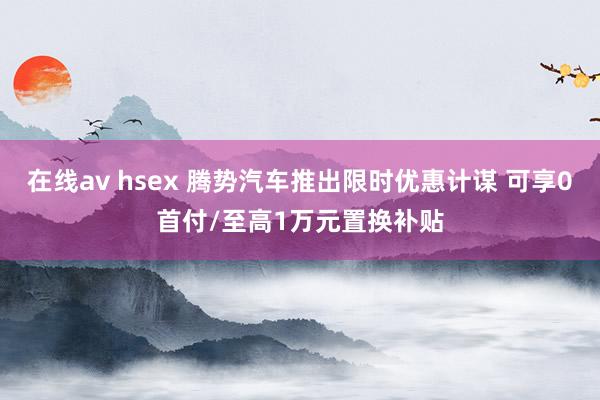 在线av hsex 腾势汽车推出限时优惠计谋 可享0首付/至高1万元置换补贴