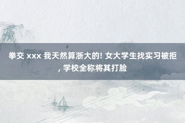 拳交 xxx 我天然算浙大的! 女大学生找实习被拒， 学校全称将其打脸