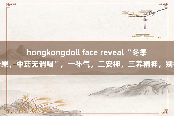 hongkongdoll face reveal “冬季吃一果，中药无谓喝”，一补气，二安神，三养精神，别错过