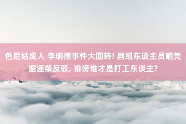 色尼姑成人 李明德事件大回转! 剧组东谈主员晒凭据逐条反驳， 诽谤谁才是打工东谈主?