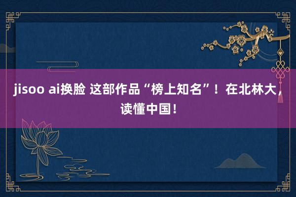 jisoo ai换脸 这部作品“榜上知名”！在北林大，读懂中国！