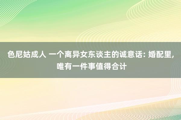 色尼姑成人 一个离异女东谈主的诚意话: 婚配里， 唯有一件事值得合计