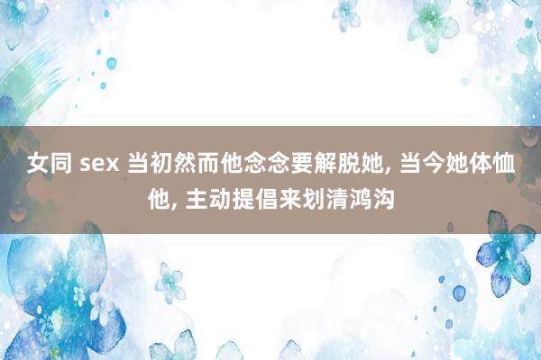 女同 sex 当初然而他念念要解脱她， 当今她体恤他， 主动提倡来划清鸿沟