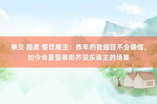 拳交 國產 餐饮雇主：昨年的我细目不会确信，如今会是整条街齐没东谈主的场景