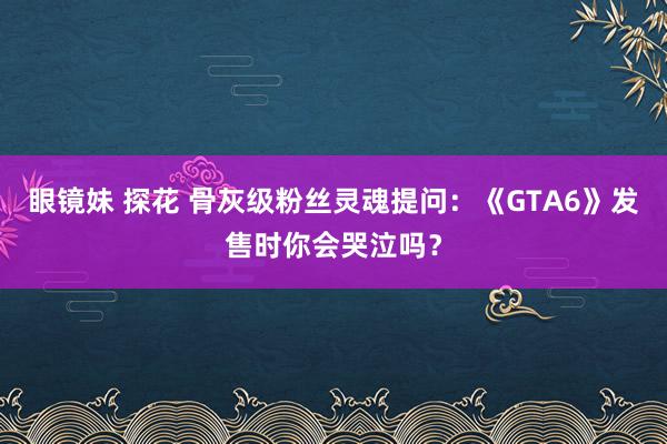 眼镜妹 探花 骨灰级粉丝灵魂提问：《GTA6》发售时你会哭泣吗？