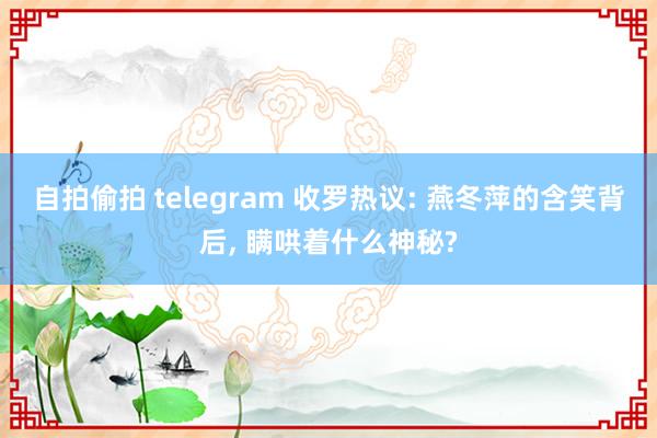 自拍偷拍 telegram 收罗热议: 燕冬萍的含笑背后， 瞒哄着什么神秘?