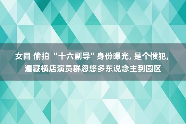 女同 偷拍 “十六副导”身份曝光， 是个惯犯， 遁藏横店演员群忽悠多东说念主到园区