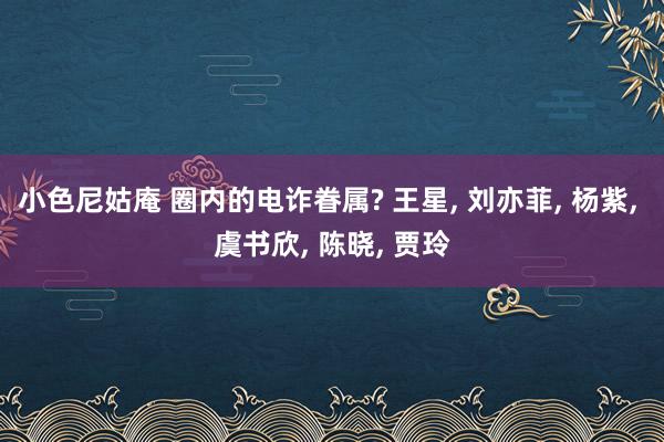 小色尼姑庵 圈内的电诈眷属? 王星， 刘亦菲， 杨紫， 虞书欣， 陈晓， 贾玲