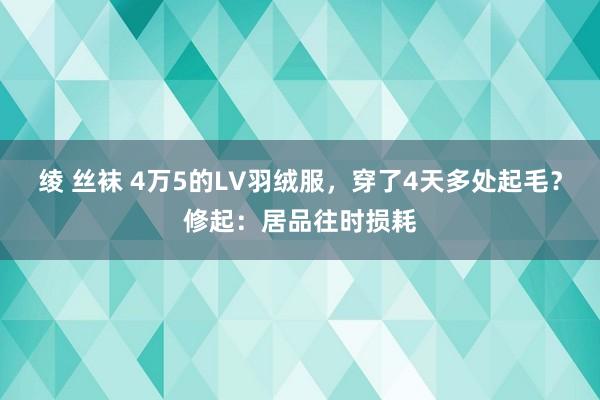 绫 丝袜 4万5的LV羽绒服，穿了4天多处起毛？修起：居品往时损耗