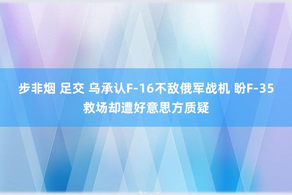 步非烟 足交 乌承认F-16不敌俄军战机 盼F-35救场却遭好意思方质疑