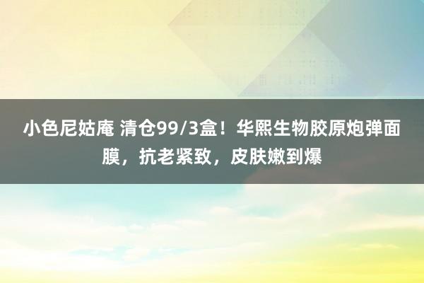 小色尼姑庵 清仓99/3盒！华熙生物胶原炮弹面膜，抗老紧致，皮肤嫩到爆