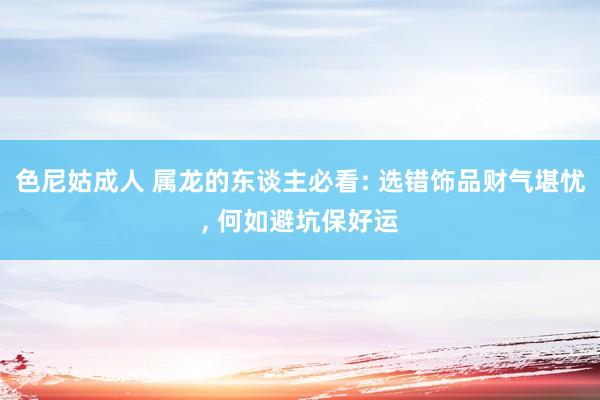 色尼姑成人 属龙的东谈主必看: 选错饰品财气堪忧， 何如避坑保好运