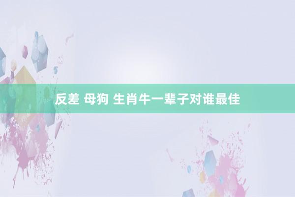 反差 母狗 生肖牛一辈子对谁最佳