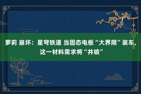 萝莉 崩坏：星穹铁道 当固态电板“大界限”装车， 这一材料需求将“井喷”