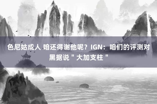 色尼姑成人 咱还得谢他呢？IGN：咱们的评测对黑据说＂大加支柱＂