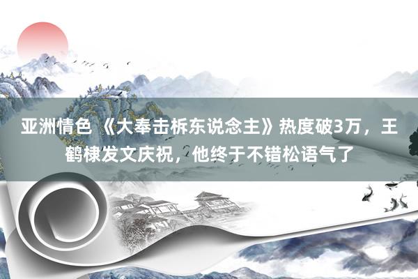 亚洲情色 《大奉击柝东说念主》热度破3万，王鹤棣发文庆祝，他终于不错松语气了