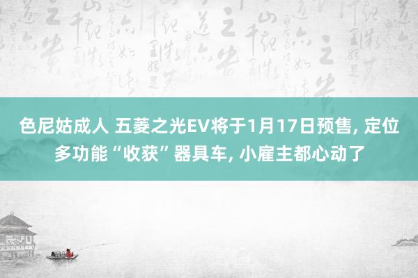 色尼姑成人 五菱之光EV将于1月17日预售， 定位多功能“收获”器具车， 小雇主都心动了