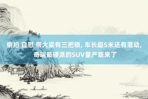 偷拍 自慰 带大梁有三把锁， 车长超5米还有混动， 奇瑞最硬派的SUV量产版来了