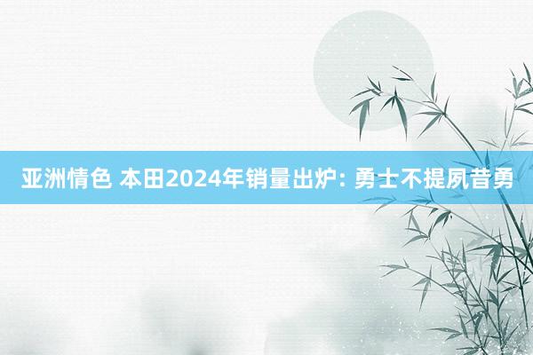 亚洲情色 本田2024年销量出炉: 勇士不提夙昔勇