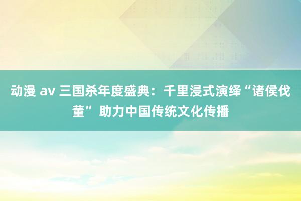 动漫 av 三国杀年度盛典：千里浸式演绎“诸侯伐董” 助力中国传统文化传播