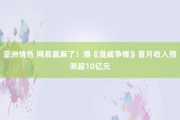 亚洲情色 网易赢麻了！爆《漫威争锋》首月收入预测超10亿元