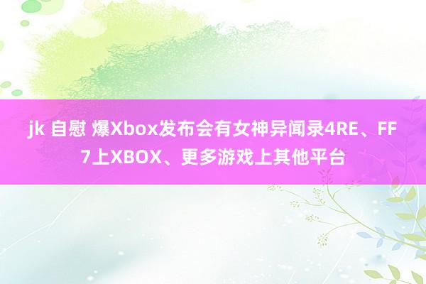 jk 自慰 爆Xbox发布会有女神异闻录4RE、FF7上XBOX、更多游戏上其他平台