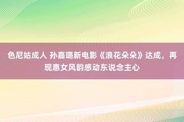 色尼姑成人 孙嘉璐新电影《浪花朵朵》达成，再现惠女风韵感动东说念主心