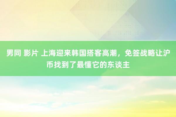 男同 影片 上海迎来韩国搭客高潮，免签战略让沪币找到了最懂它的东谈主