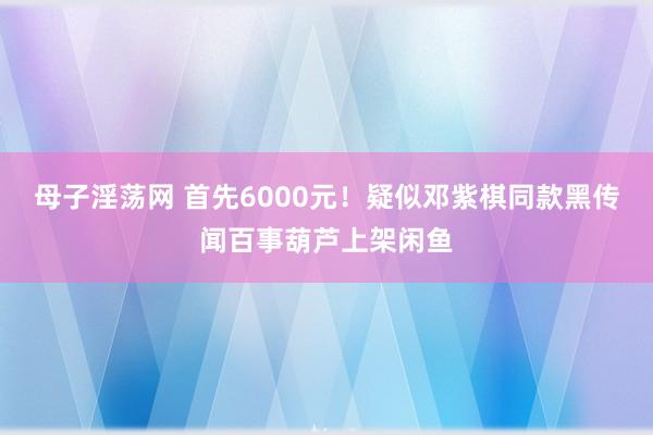 母子淫荡网 首先6000元！疑似邓紫棋同款黑传闻百事葫芦上架闲鱼