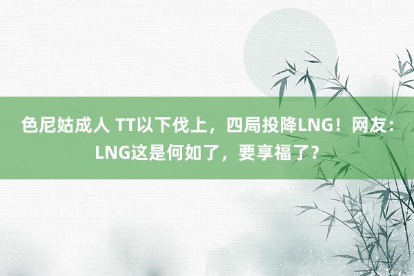 色尼姑成人 TT以下伐上，四局投降LNG！网友：LNG这是何如了，要享福了？