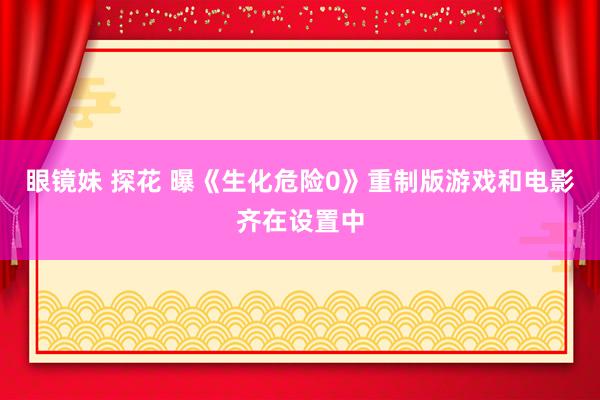 眼镜妹 探花 曝《生化危险0》重制版游戏和电影齐在设置中