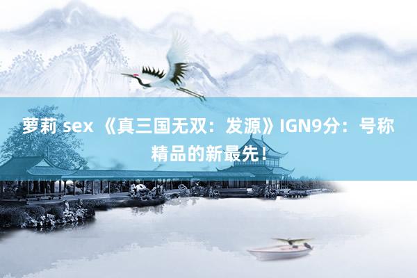 萝莉 sex 《真三国无双：发源》IGN9分：号称精品的新最先！