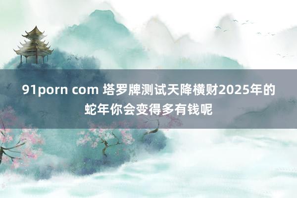 91porn com 塔罗牌测试天降横财2025年的蛇年你会变得多有钱呢