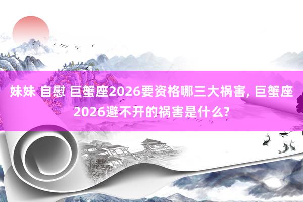 妹妹 自慰 巨蟹座2026要资格哪三大祸害， 巨蟹座2026避不开的祸害是什么?