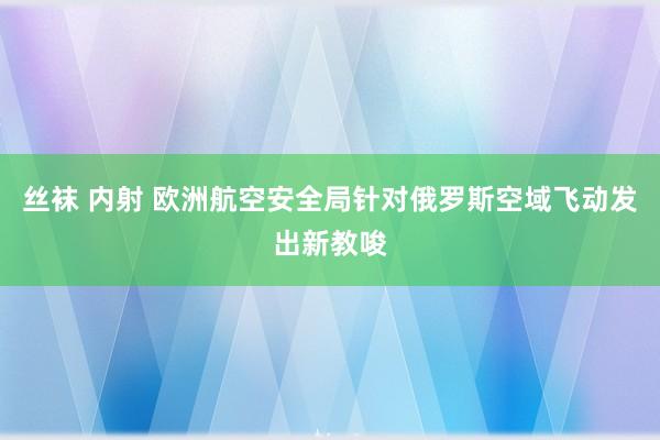 丝袜 内射 欧洲航空安全局针对俄罗斯空域飞动发出新教唆