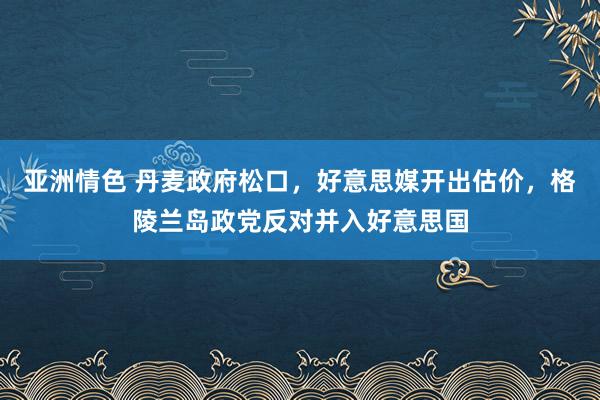 亚洲情色 丹麦政府松口，好意思媒开出估价，格陵兰岛政党反对并入好意思国