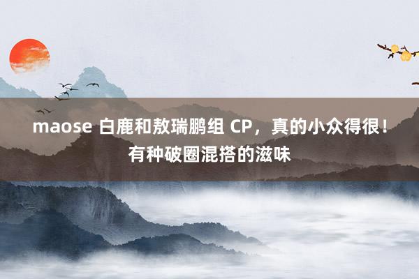 maose 白鹿和敖瑞鹏组 CP，真的小众得很！有种破圈混搭的滋味