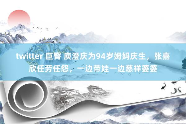 twitter 巨臀 庾澄庆为94岁姆妈庆生，张嘉欣任劳任怨，一边带娃一边慈祥婆婆