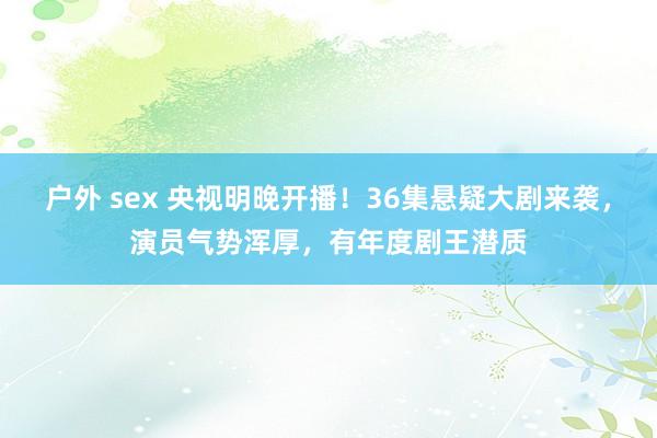 户外 sex 央视明晚开播！36集悬疑大剧来袭，演员气势浑厚，有年度剧王潜质