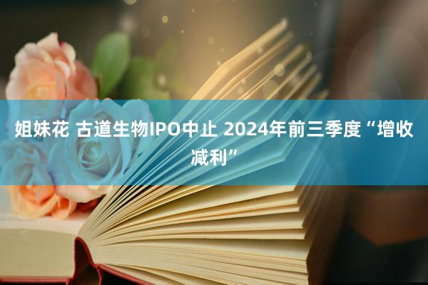 姐妹花 古道生物IPO中止 2024年前三季度“增收减利”