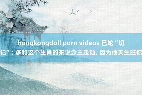 hongkongdoll porn videos 巳蛇“切记”: 多和这个生肖的东说念主走动， 因为他天生旺你