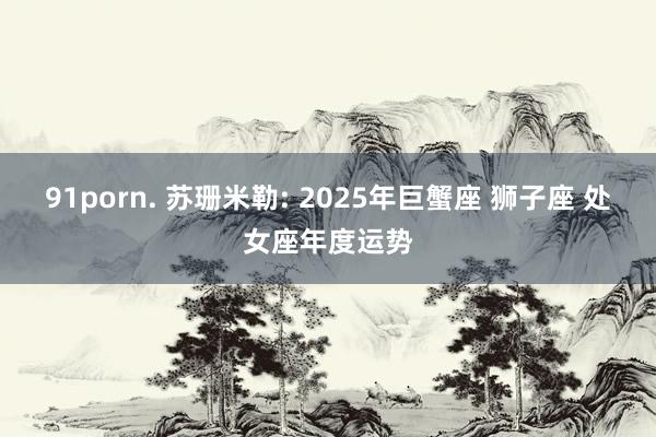 91porn. 苏珊米勒: 2025年巨蟹座 狮子座 处女座年度运势