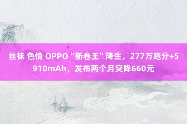 丝袜 色情 OPPO“新卷王”降生，277万跑分+5910mAh，发布两个月突降660元